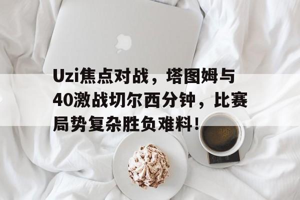 kaiyun官网登录入口Uzi焦点对战，塔图姆与40激战切尔西分钟，比赛局势复杂胜负难料！的简单介绍